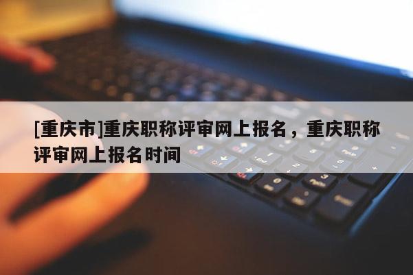 [重慶市]重慶職稱評審網上報名，重慶職稱評審網上報名時間
