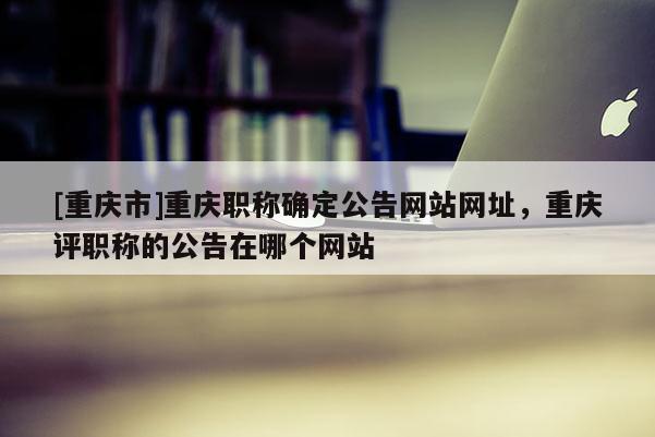 [重慶市]重慶職稱確定公告網站網址，重慶評職稱的公告在哪個網站