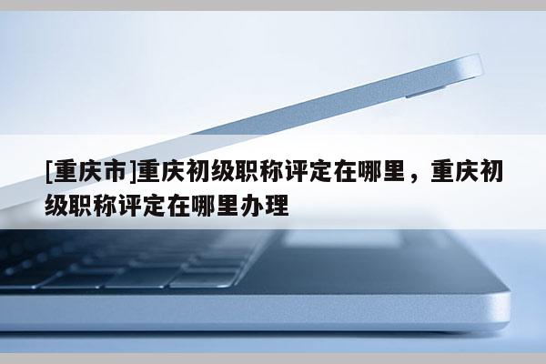 [重慶市]重慶初級職稱評定在哪里，重慶初級職稱評定在哪里辦理