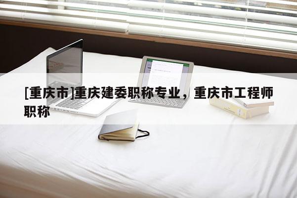 [重慶市]重慶建委職稱專業，重慶市工程師職稱