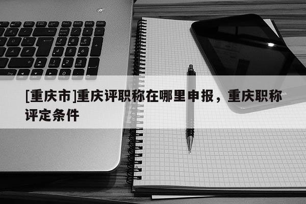 [重慶市]重慶評職稱在哪里申報，重慶職稱評定條件