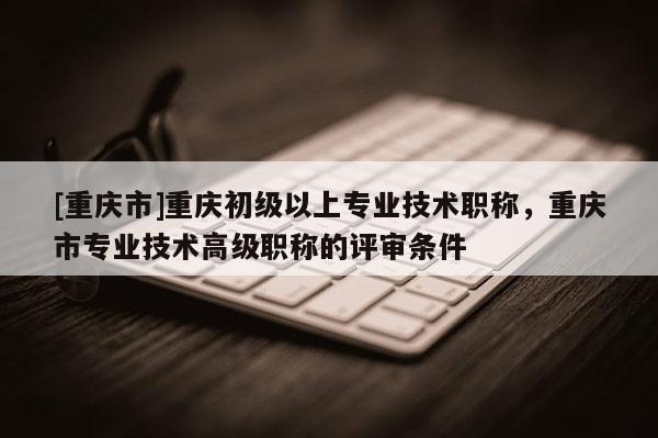 [重慶市]重慶初級以上專業(yè)技術(shù)職稱，重慶市專業(yè)技術(shù)高級職稱的評審條件