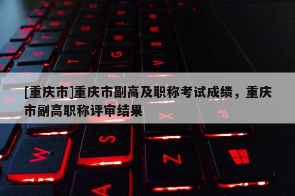 [重慶市]重慶市副高及職稱考試成績，重慶市副高職稱評審結果