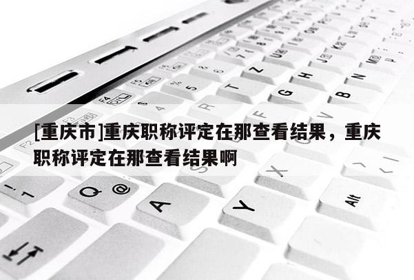 [重慶市]重慶職稱評定在那查看結果，重慶職稱評定在那查看結果啊