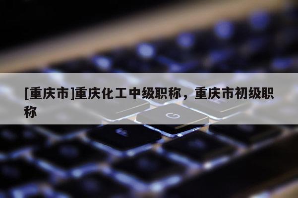 [重慶市]重慶化工中級(jí)職稱，重慶市初級(jí)職稱
