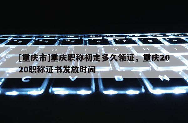 [重慶市]重慶職稱初定多久領證，重慶2020職稱證書發放時間