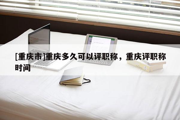 [重慶市]重慶多久可以評職稱，重慶評職稱時間