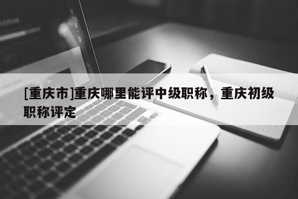 [重慶市]重慶哪里能評中級職稱，重慶初級職稱評定