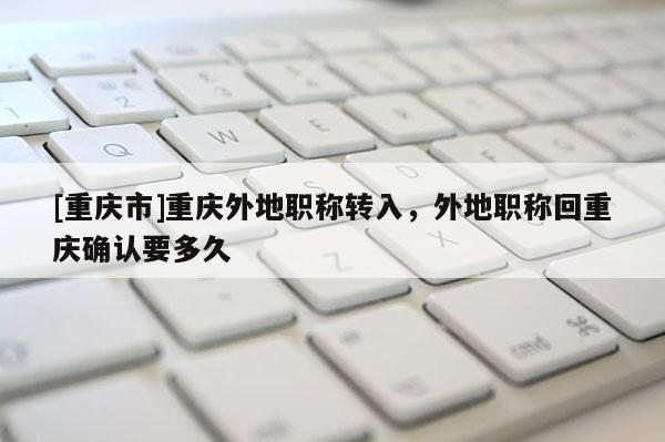 [重慶市]重慶外地職稱轉入，外地職稱回重慶確認要多久