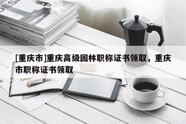 [重慶市]重慶高級園林職稱證書領取，重慶市職稱證書領取