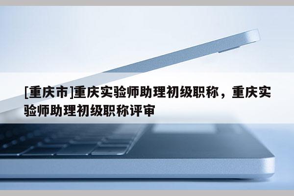 [重慶市]重慶實驗師助理初級職稱，重慶實驗師助理初級職稱評審