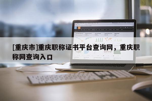 [重慶市]重慶職稱證書平臺查詢網，重慶職稱網查詢入口