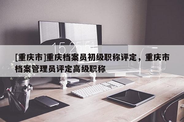 [重慶市]重慶檔案員初級職稱評定，重慶市檔案管理員評定高級職稱