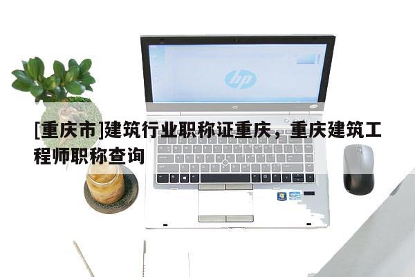 [重慶市]建筑行業職稱證重慶，重慶建筑工程師職稱查詢