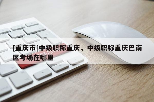 [重慶市]中級職稱重慶，中級職稱重慶巴南區考場在哪里