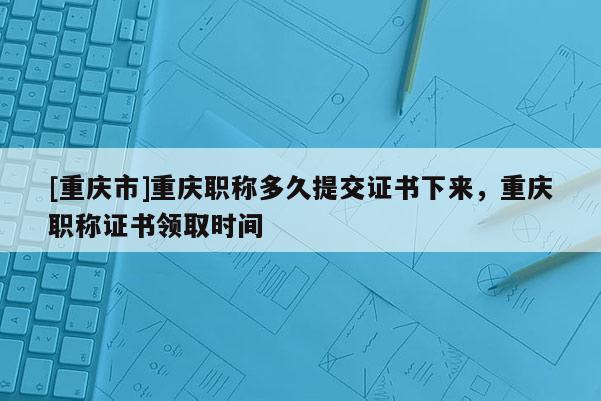 [重慶市]重慶職稱多久提交證書下來，重慶職稱證書領(lǐng)取時(shí)間