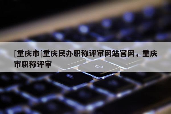 [重慶市]重慶民辦職稱評審網站官網，重慶市職稱評審