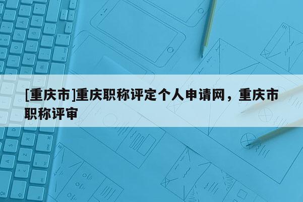 [重慶市]重慶職稱評(píng)定個(gè)人申請(qǐng)網(wǎng)，重慶市職稱評(píng)審