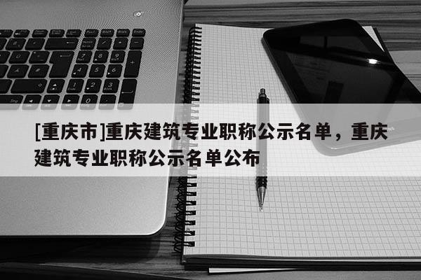 [重慶市]重慶建筑專業職稱公示名單，重慶建筑專業職稱公示名單公布