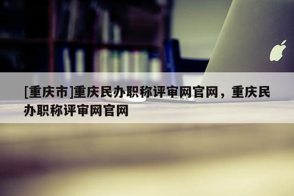 [重慶市]重慶民辦職稱評(píng)審網(wǎng)官網(wǎng)，重慶民辦職稱評(píng)審網(wǎng)官網(wǎng)