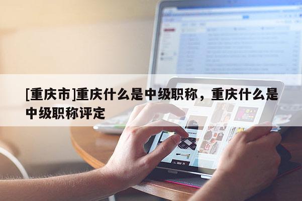 [重慶市]重慶什么是中級(jí)職稱(chēng)，重慶什么是中級(jí)職稱(chēng)評(píng)定