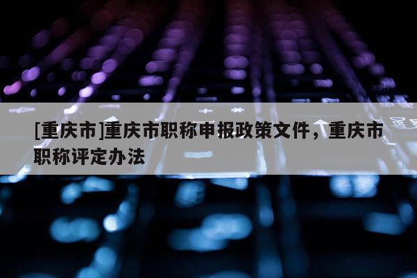 [重慶市]重慶市職稱申報政策文件，重慶市職稱評定辦法