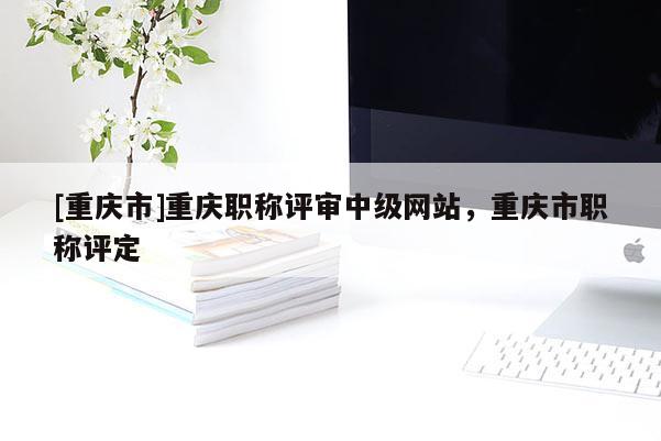 [重慶市]重慶職稱評審中級網站，重慶市職稱評定