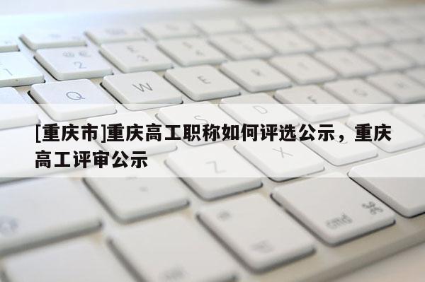 [重慶市]重慶高工職稱如何評選公示，重慶高工評審公示