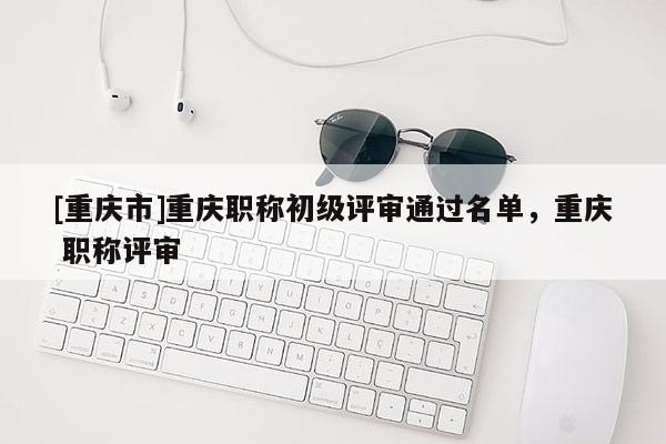 [重慶市]重慶職稱初級評審通過名單，重慶 職稱評審