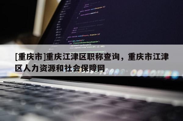 [重慶市]重慶江津區職稱查詢，重慶市江津區人力資源和社會保障網