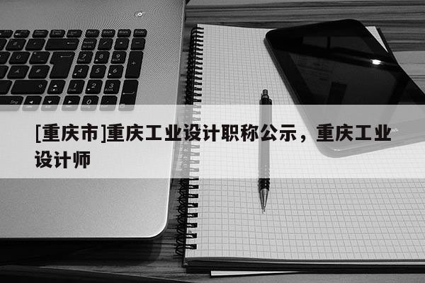[重慶市]重慶工業設計職稱公示，重慶工業設計師