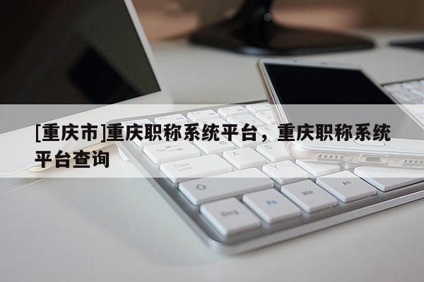[重慶市]重慶職稱系統平臺，重慶職稱系統平臺查詢
