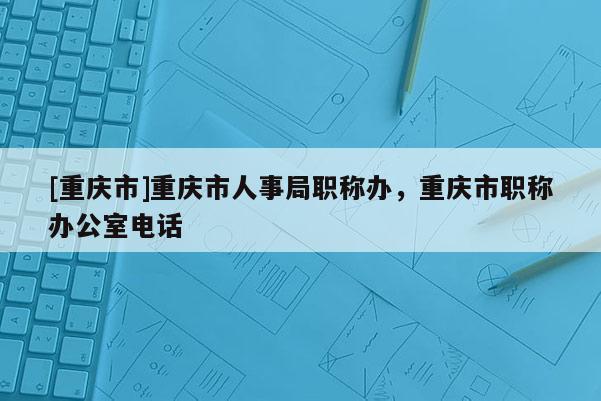 [重慶市]重慶市人事局職稱辦，重慶市職稱辦公室電話