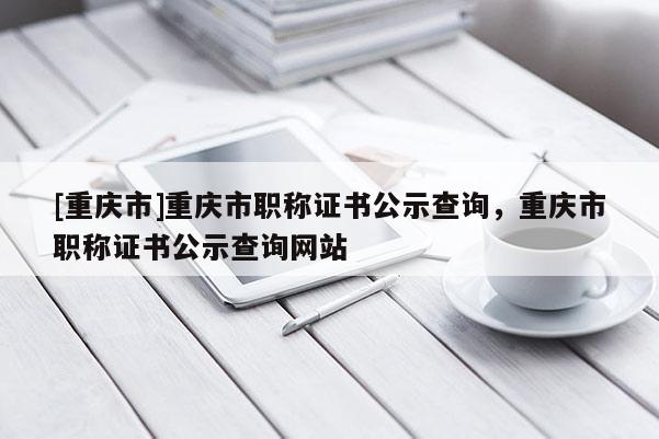 [重慶市]重慶市職稱證書公示查詢，重慶市職稱證書公示查詢網站