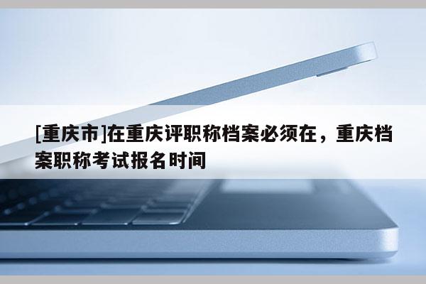 [重慶市]在重慶評(píng)職稱檔案必須在，重慶檔案職稱考試報(bào)名時(shí)間