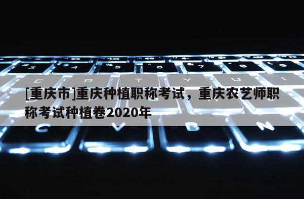 [重慶市]重慶種植職稱考試，重慶農(nóng)藝師職稱考試種植卷2020年