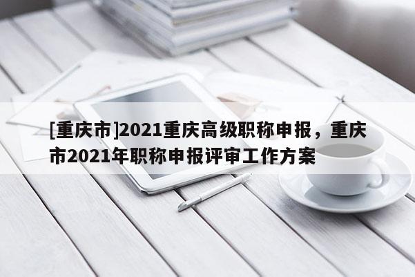 [重慶市]2021重慶高級職稱申報，重慶市2021年職稱申報評審工作方案