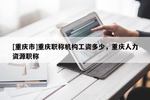 [重慶市]重慶職稱機構工資多少，重慶人力資源職稱