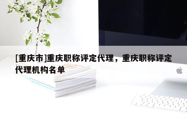 [重慶市]重慶職稱評定代理，重慶職稱評定代理機構名單
