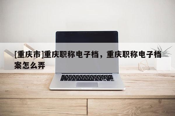 [重慶市]重慶職稱電子檔，重慶職稱電子檔案怎么弄