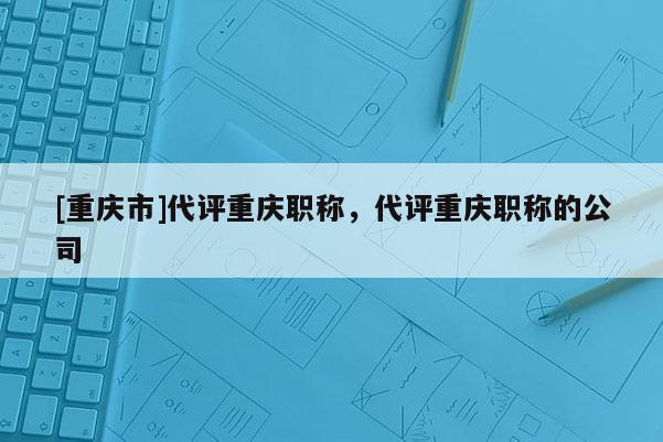 [重慶市]代評重慶職稱，代評重慶職稱的公司
