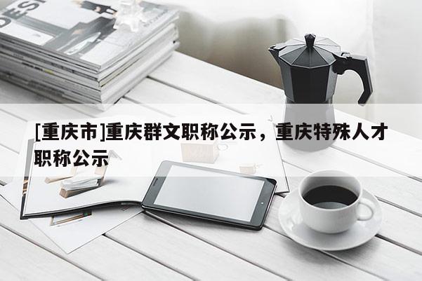 [重慶市]重慶群文職稱公示，重慶特殊人才職稱公示