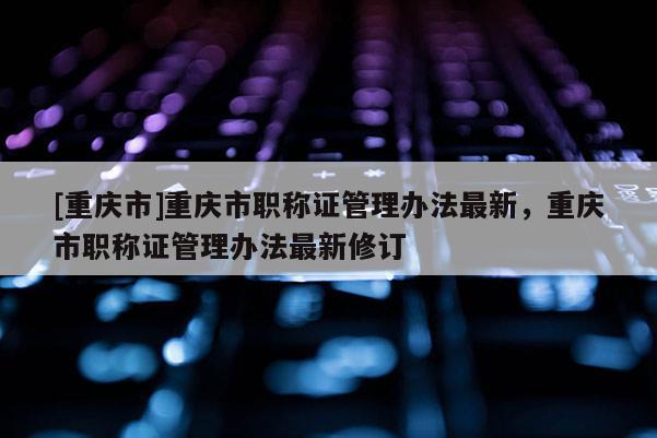 [重慶市]重慶市職稱證管理辦法最新，重慶市職稱證管理辦法最新修訂