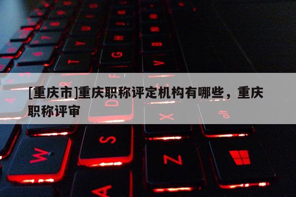 [重慶市]重慶職稱評定機構有哪些，重慶 職稱評審