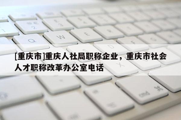 [重慶市]重慶人社局職稱企業，重慶市社會人才職稱改革辦公室電話