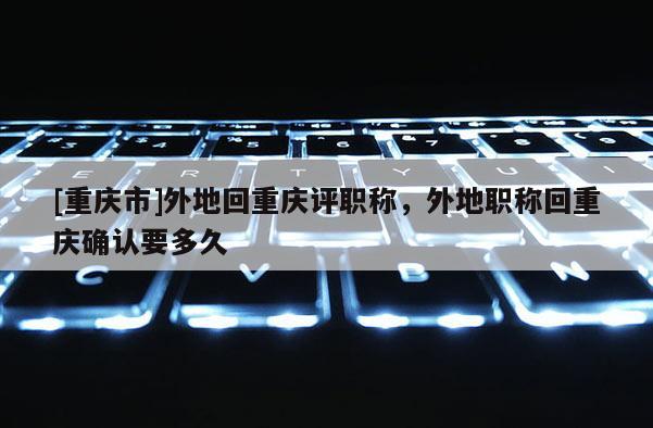 [重慶市]外地回重慶評職稱，外地職稱回重慶確認要多久
