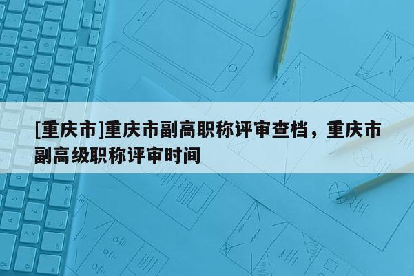 [重慶市]重慶市副高職稱評(píng)審查檔，重慶市副高級(jí)職稱評(píng)審時(shí)間