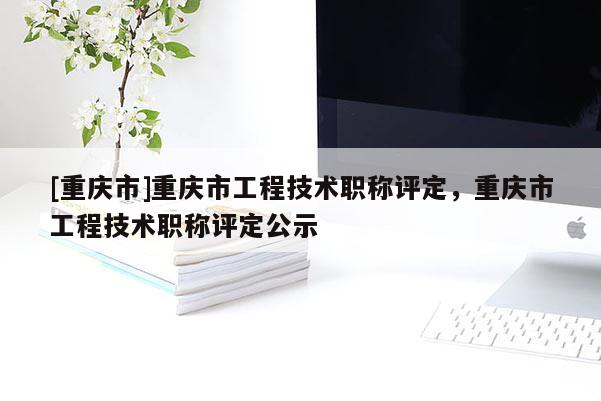 [重慶市]重慶市工程技術職稱評定，重慶市工程技術職稱評定公示