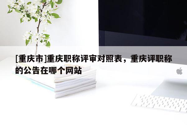 [重慶市]重慶職稱評審對照表，重慶評職稱的公告在哪個網站