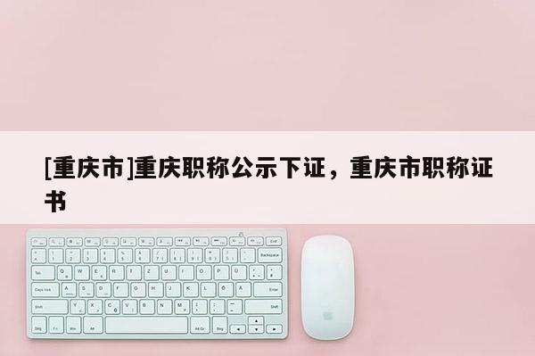 [重慶市]重慶職稱公示下證，重慶市職稱證書